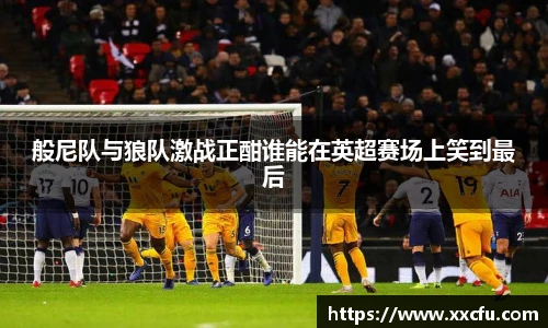 般尼队与狼队激战正酣谁能在英超赛场上笑到最后